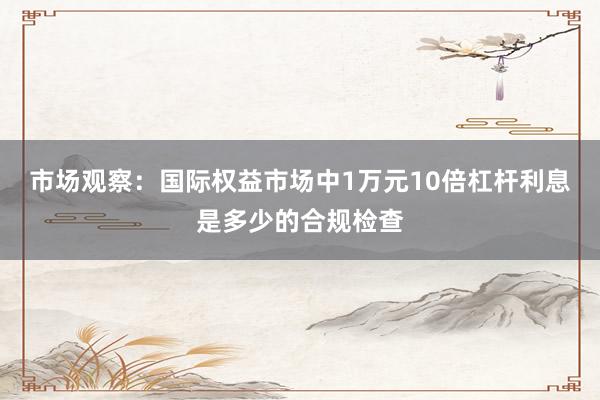 市场观察：国际权益市场中1万元10倍杠杆利息是多少的合规检查