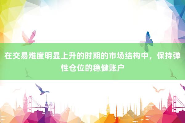 在交易难度明显上升的时期的市场结构中，保持弹性仓位的稳健账户