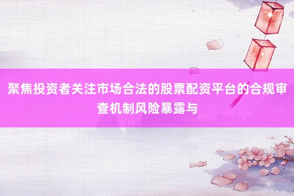 聚焦投资者关注市场合法的股票配资平台的合规审查机制风险暴露与