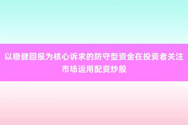 以稳健回报为核心诉求的防守型资金在投资者关注市场运用配资炒股