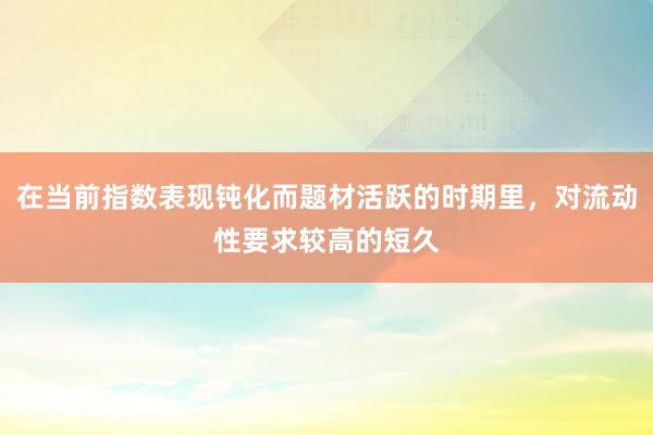 在当前指数表现钝化而题材活跃的时期里，对流动性要求较高的短久