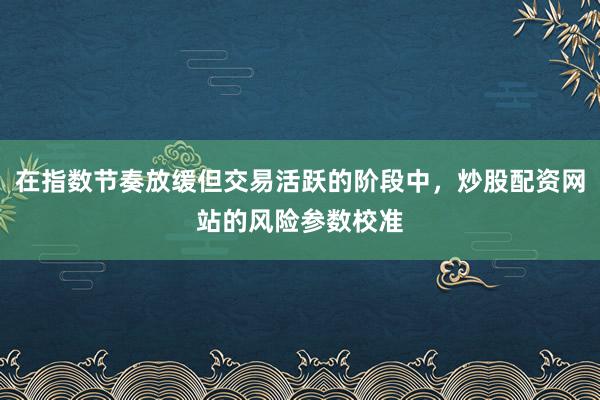 在指数节奏放缓但交易活跃的阶段中，炒股配资网站的风险参数校准