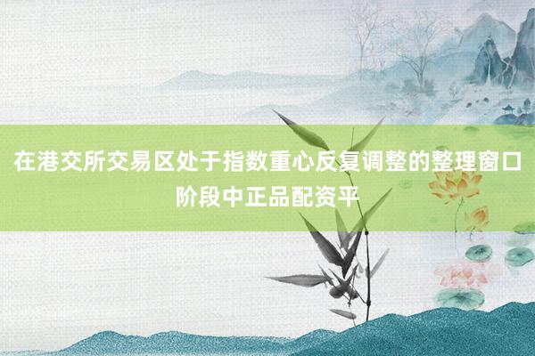 在港交所交易区处于指数重心反复调整的整理窗口阶段中正品配资平