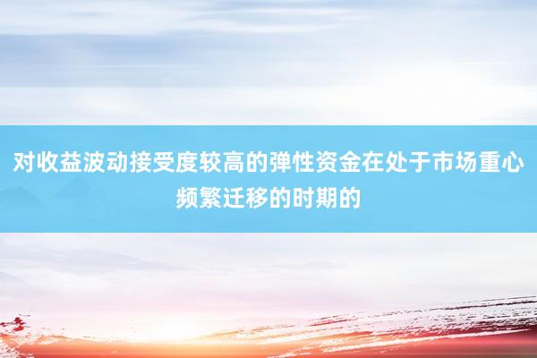对收益波动接受度较高的弹性资金在处于市场重心频繁迁移的时期的