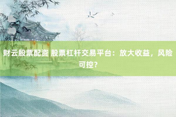 财云股票配资 股票杠杆交易平台：放大收益，风险可控？