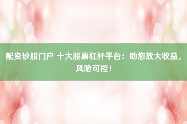 配资炒股门户 十大股票杠杆平台：助您放大收益，风险可控！
