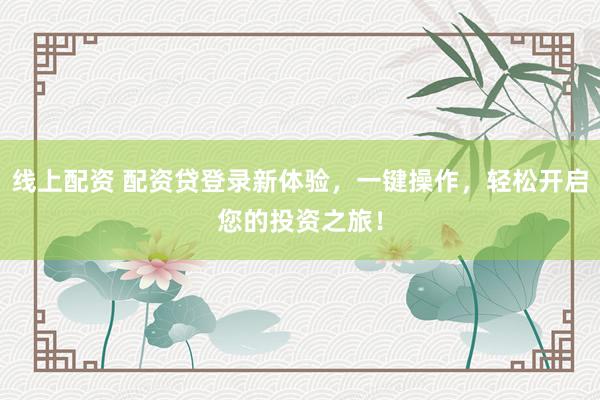线上配资 配资贷登录新体验，一键操作，轻松开启您的投资之旅！
