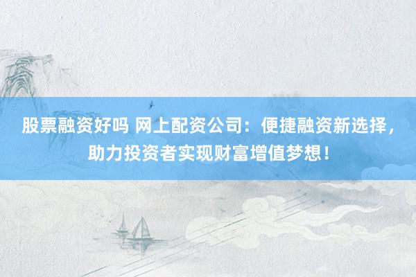 股票融资好吗 网上配资公司：便捷融资新选择，助力投资者实现财富增值梦想！