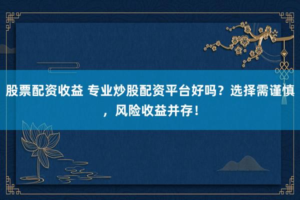 股票配资收益 专业炒股配资平台好吗？选择需谨慎，风险收益并存！