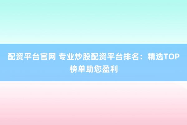 配资平台官网 专业炒股配资平台排名：精选TOP榜单助您盈利