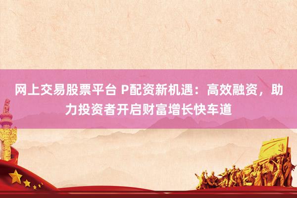 网上交易股票平台 P配资新机遇：高效融资，助力投资者开启财富增长快车道