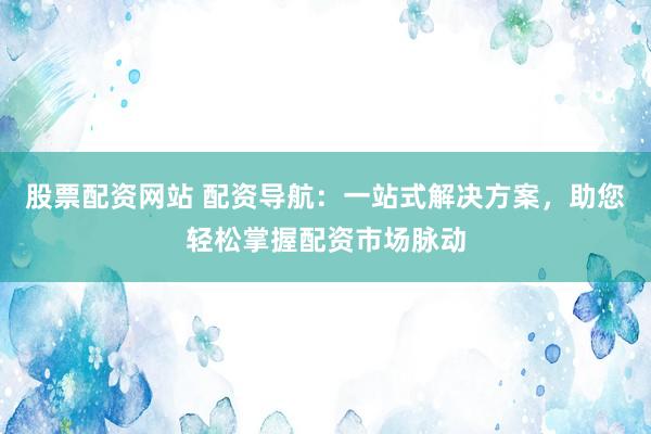 股票配资网站 配资导航：一站式解决方案，助您轻松掌握配资市场脉动