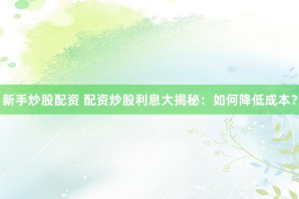 新手炒股配资 配资炒股利息大揭秘：如何降低成本？