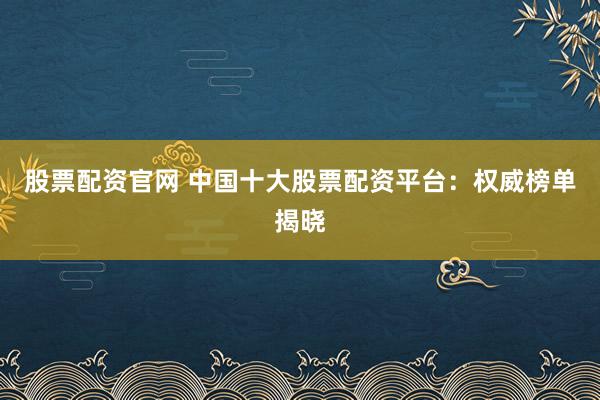 股票配资官网 中国十大股票配资平台：权威榜单揭晓