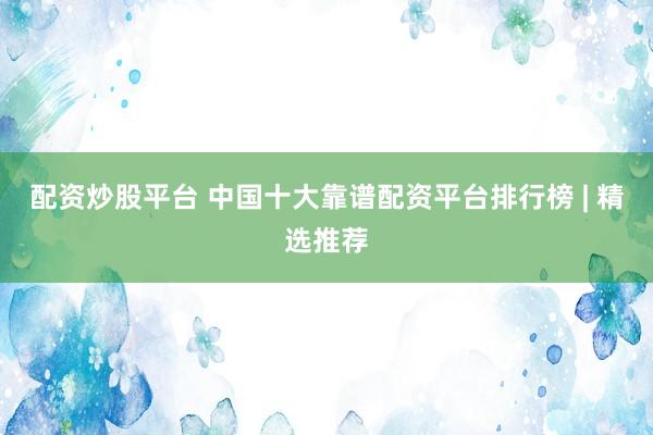 配资炒股平台 中国十大靠谱配资平台排行榜 | 精选推荐
