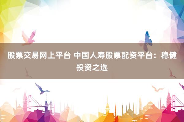 股票交易网上平台 中国人寿股票配资平台：稳健投资之选