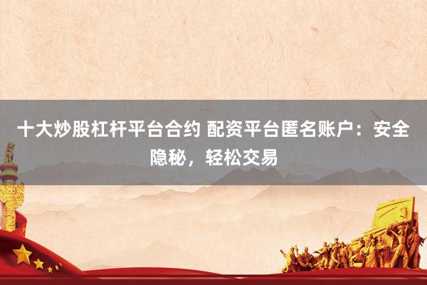 十大炒股杠杆平台合约 配资平台匿名账户：安全隐秘，轻松交易