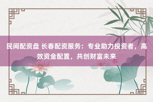 民间配资盘 长春配资服务：专业助力投资者，高效资金配置，共创财富未来