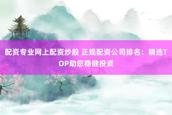 配资专业网上配资炒股 正规配资公司排名：精选TOP助您稳健投资
