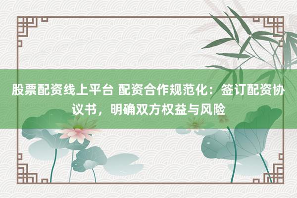 股票配资线上平台 配资合作规范化：签订配资协议书，明确双方权益与风险