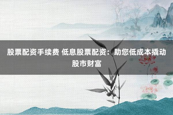 股票配资手续费 低息股票配资：助您低成本撬动股市财富