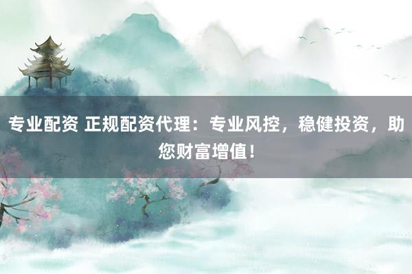 专业配资 正规配资代理：专业风控，稳健投资，助您财富增值！