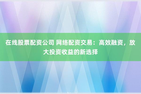 在线股票配资公司 网络配资交易：高效融资，放大投资收益的新选择