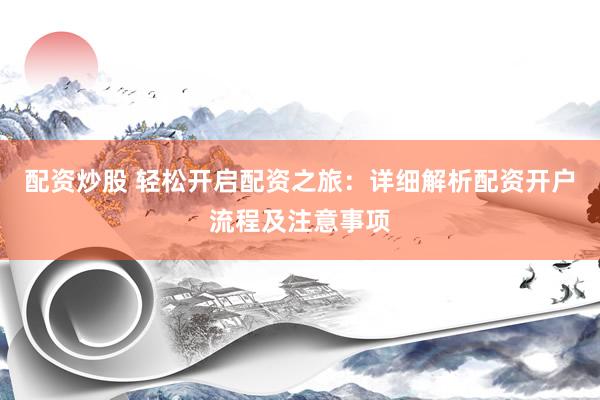 配资炒股 轻松开启配资之旅：详细解析配资开户流程及注意事项
