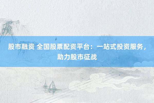股市融资 全国股票配资平台：一站式投资服务，助力股市征战