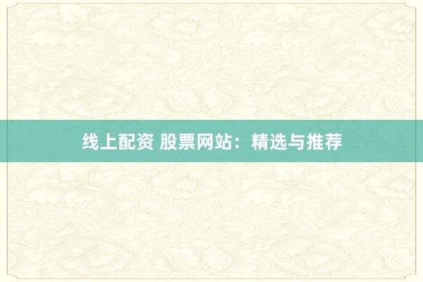 线上配资 股票网站：精选与推荐