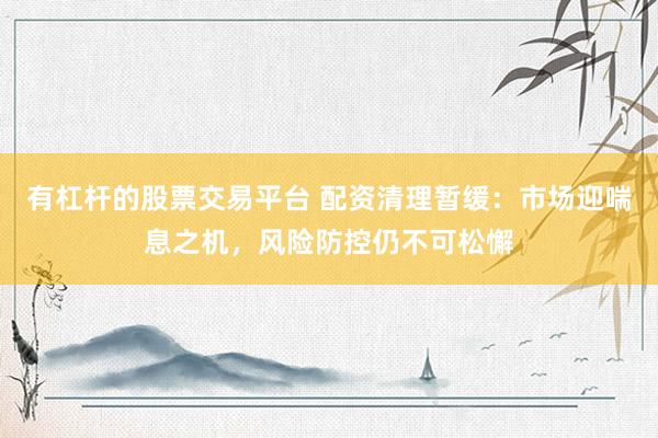 有杠杆的股票交易平台 配资清理暂缓：市场迎喘息之机，风险防控仍不可松懈