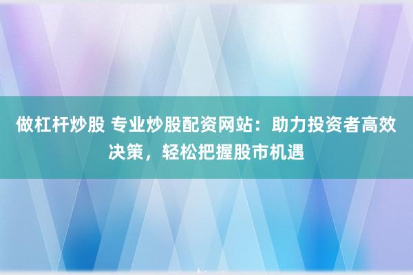 做杠杆炒股 专业炒股配资网站：助力投资者高效决策，轻松把握股市机遇