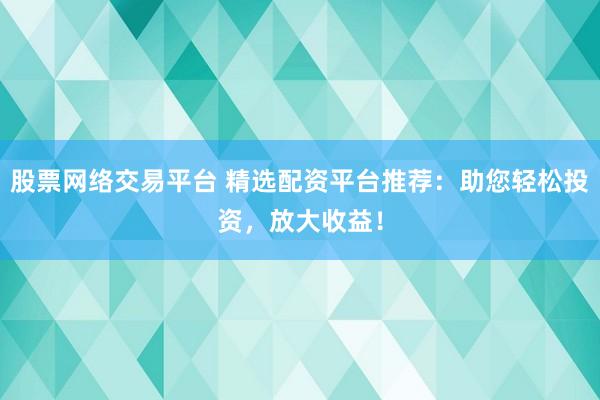股票网络交易平台 精选配资平台推荐：助您轻松投资，放大收益！