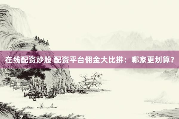 在线配资炒股 配资平台佣金大比拼：哪家更划算？