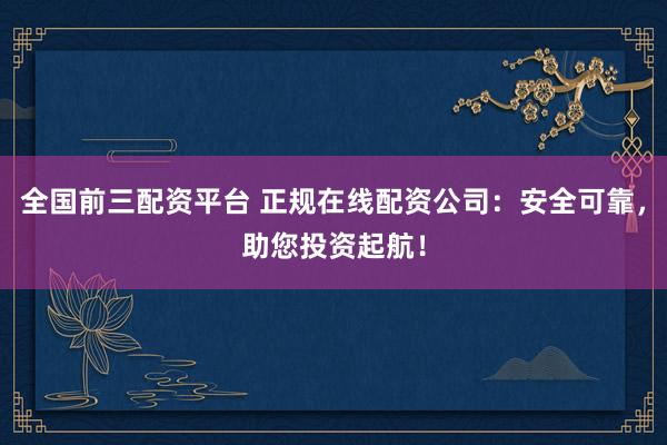 全国前三配资平台 正规在线配资公司：安全可靠，助您投资起航！