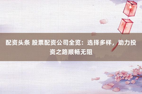 配资头条 股票配资公司全览：选择多样，助力投资之路顺畅无阻