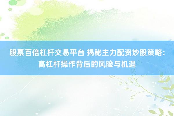 股票百倍杠杆交易平台 揭秘主力配资炒股策略：高杠杆操作背后的风险与机遇