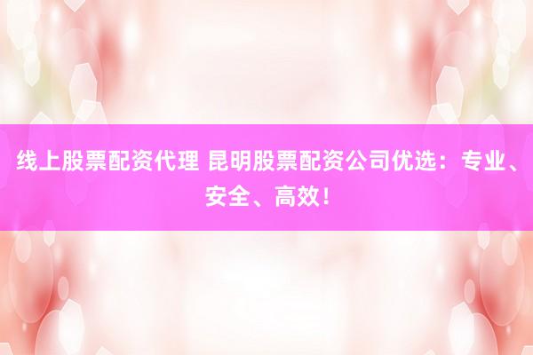线上股票配资代理 昆明股票配资公司优选：专业、安全、高效！