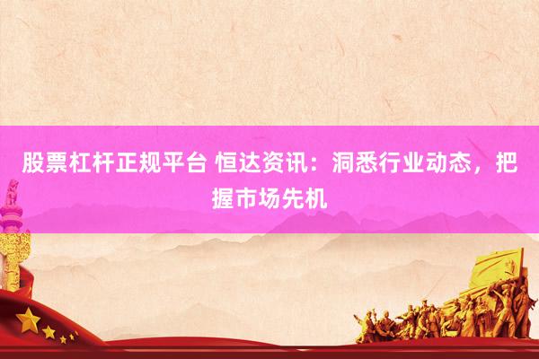 股票杠杆正规平台 恒达资讯：洞悉行业动态，把握市场先机