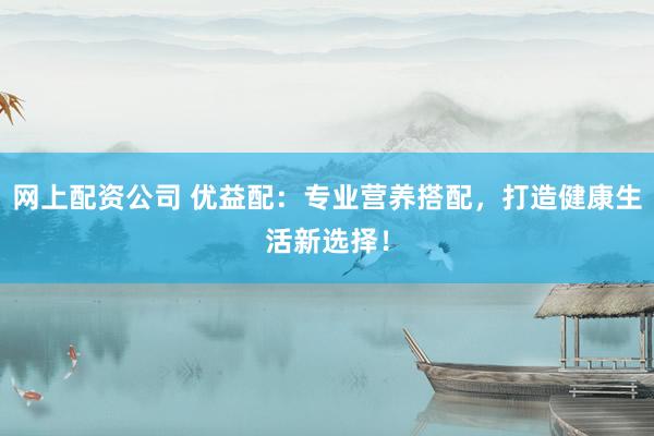 网上配资公司 优益配：专业营养搭配，打造健康生活新选择！