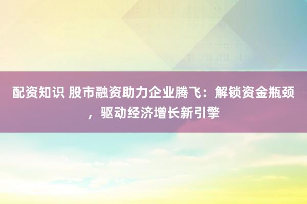 配资知识 股市融资助力企业腾飞：解锁资金瓶颈，驱动经济增长新引擎